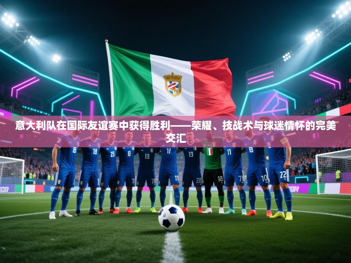 意大利队在国际友谊赛中获得胜利——荣耀、技战术与球迷情怀的完美交汇  第2张